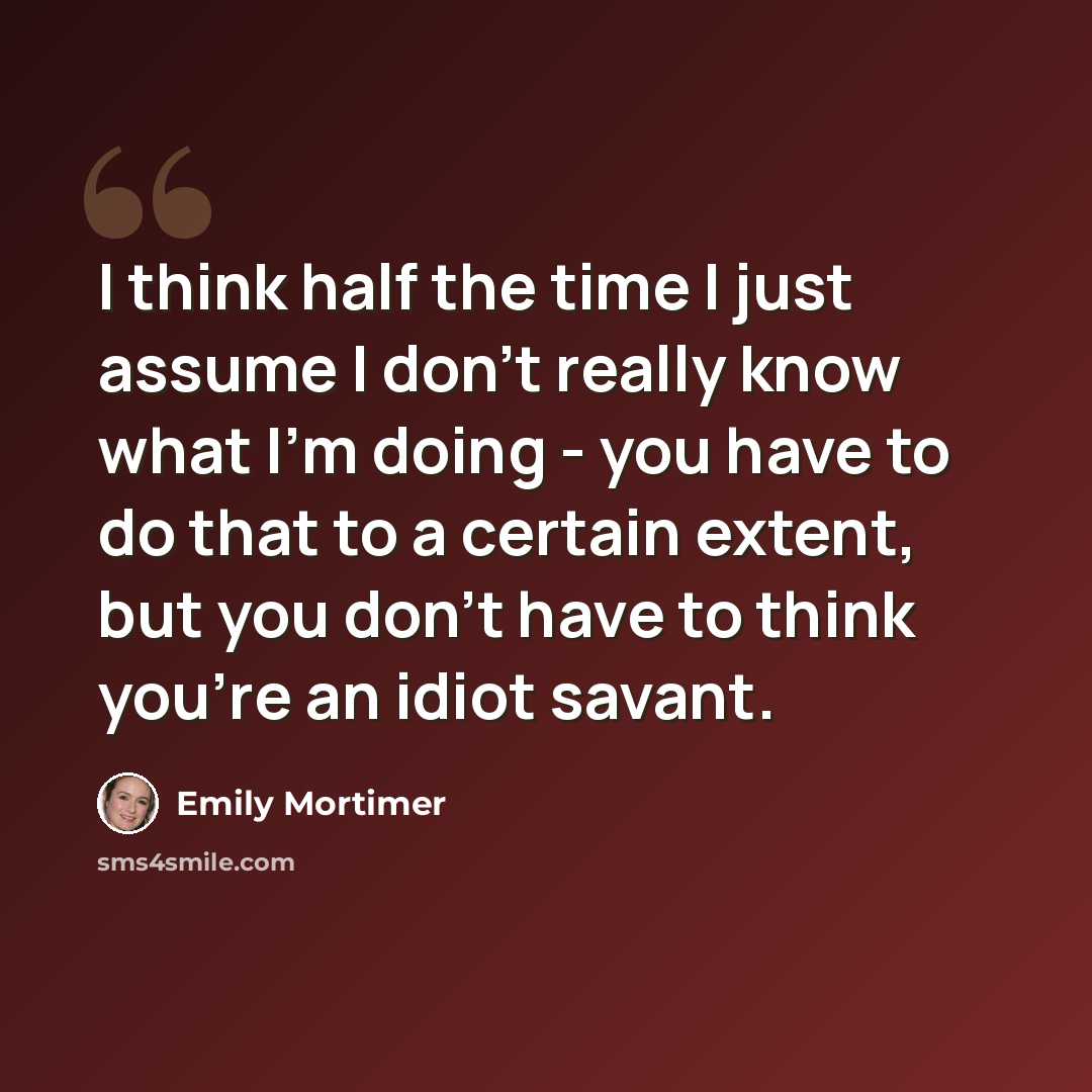 “I think half the time I just assume I don't really know what I'm doing - you have to do that to a certain extent, but you don't have to think you're an idiot savant.” quote by Emily Mortimer