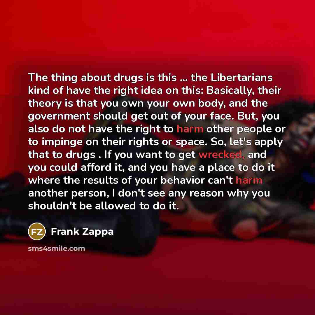 “The thing about drugs is this ... the Libertarians kind of have the right idea on this: Basically, their theory is that you own your own body, and the government should get out of your face. But, you also do not have the right to harm other people or to impinge on their rights or space. So, let's…” quote by Frank Zappa