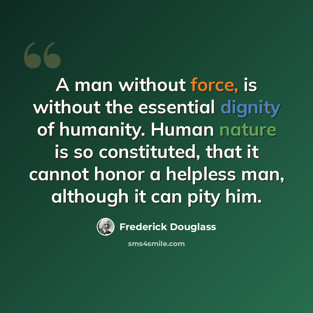“A man without force, is without the essential dignity of humanity. Human nature is so constituted, that it cannot honor a helpless man, although it can pity him.” quote by Frederick Douglass