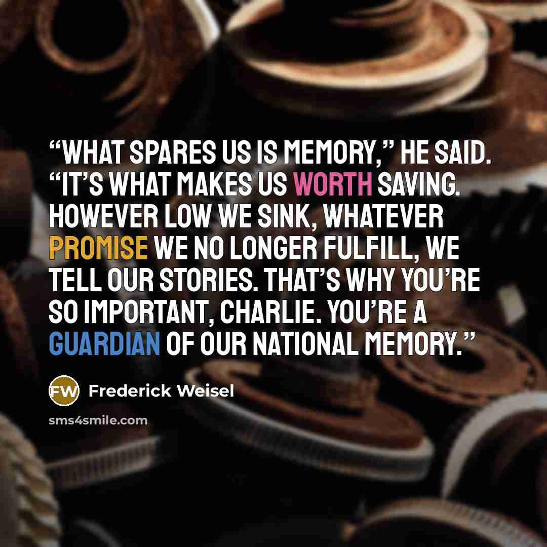 “What spares us is memory,” he said. “It’s what makes us worth saving. However low we sink, whatever promise we no longer fulfill, we tell our stories. That’s why you’re so important, Charlie. You’re a guardian of our national memory.” quote by Frederick Weisel