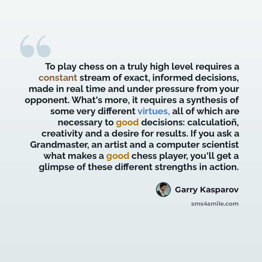 “To play chess on a truly high level requires a constant stream of exact, informed decisions, made in real time and under pressure from your opponent. What's more, it requires a synthesis of some very different virtues, all of which are necessary to good decisions: calculatioñ, creativity and a…” quote by Garry Kasparov