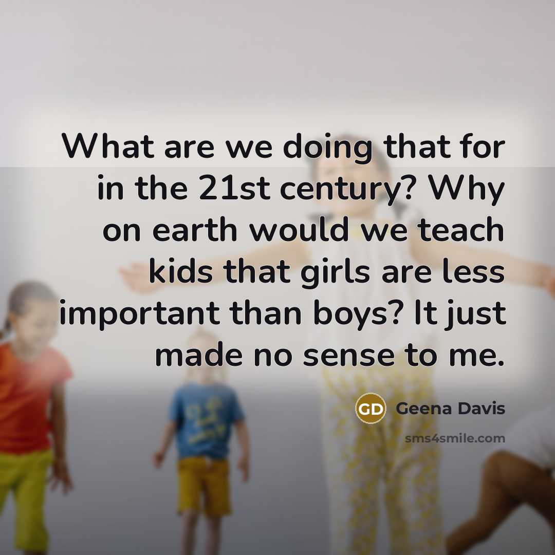 “What are we doing that for in the 21st century? Why on earth would we teach kids that girls are less important than boys? It just made no sense to me.” quote by Geena Davis