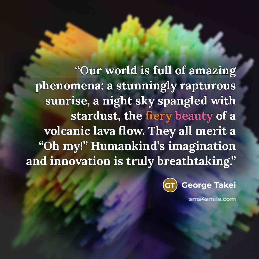 “Our world is full of amazing phenomena: a stunningly rapturous sunrise, a night sky spangled with stardust, the fiery beauty of a volcanic lava flow. They all merit a “Oh my!” Humankind’s imagination and innovation is truly breathtaking.” quote by George Takei
