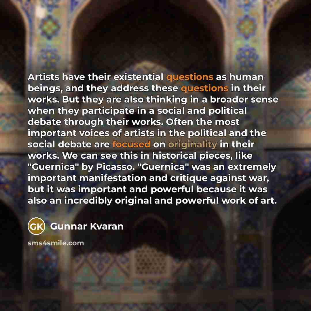“Artists have their existential questions as human beings, and they address these questions in their works. But they are also thinking in a broader sense when they participate in a social and political debate through their works. Often the most important voices of artists in the political and the…” quote by Gunnar Kvaran