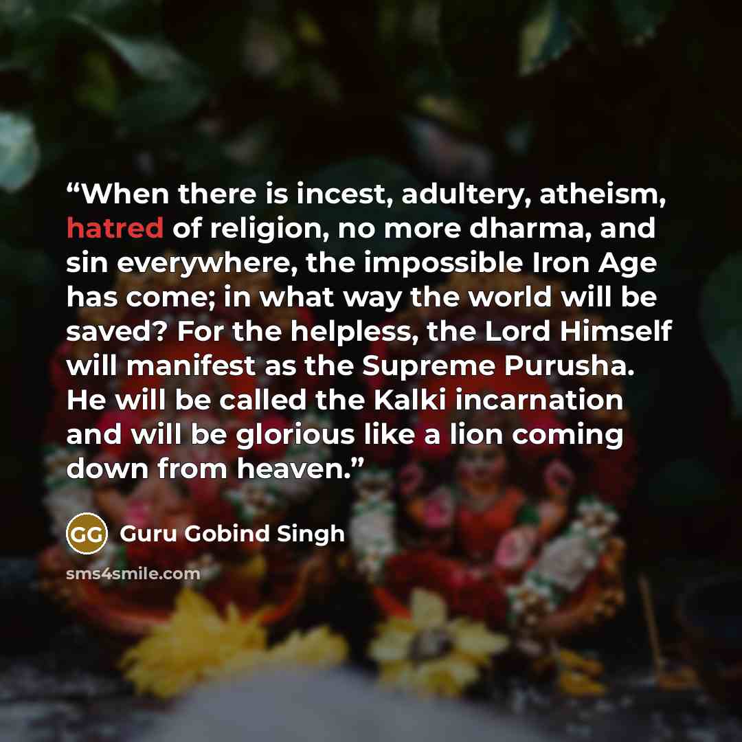 “When there is incest, adultery, atheism, hatred of religion, no more dharma, and sin everywhere, the impossible Iron Age has come; in what way the world will be saved? For the helpless, the Lord Himself will manifest as the Supreme Purusha. He will be called the Kalki incarnation and will be…” quote by Guru Gobind Singh