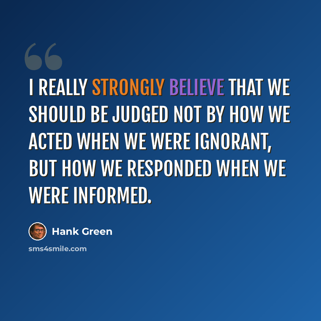 “I really strongly believe that we should be judged not by how we acted when we were ignorant, but how we responded when we were informed.” quote by Hank Green