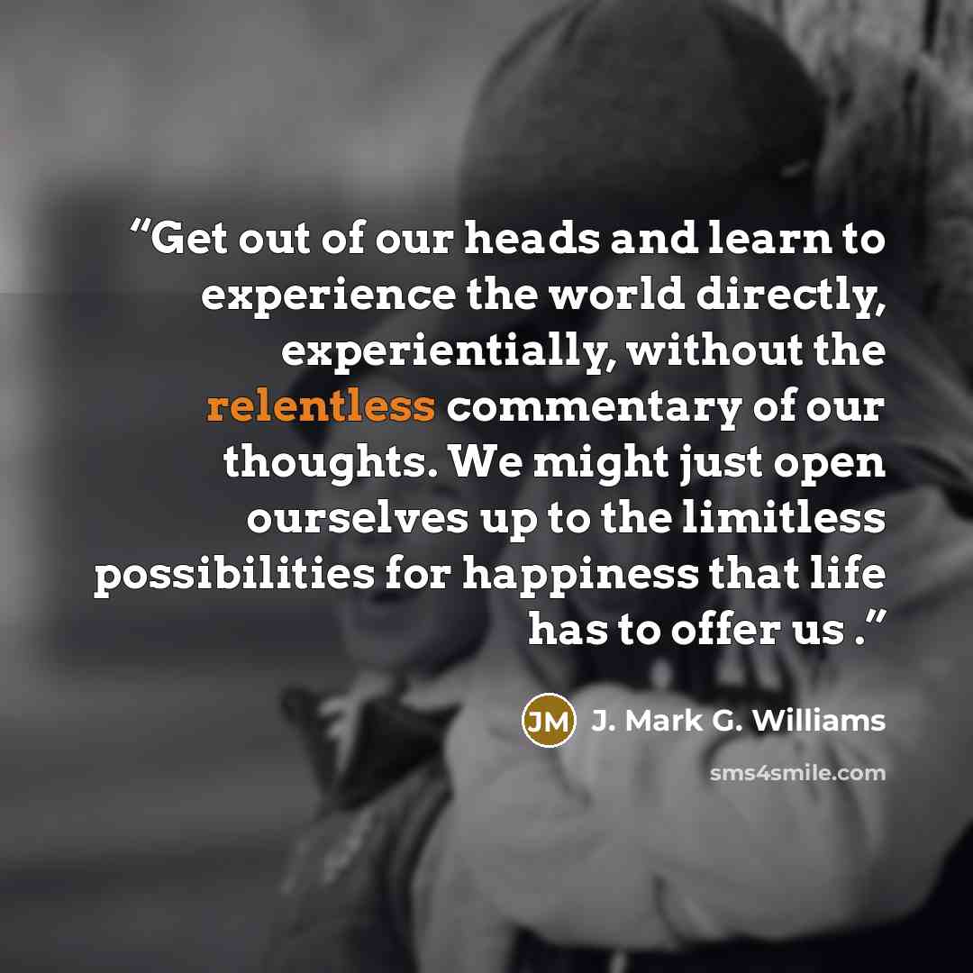 “Get out of our heads and learn to experience the world directly, experientially, without the relentless commentary of our thoughts. We might just open ourselves up to the limitless possibilities for happiness that life has to offer us .” quote by J. Mark G. Williams