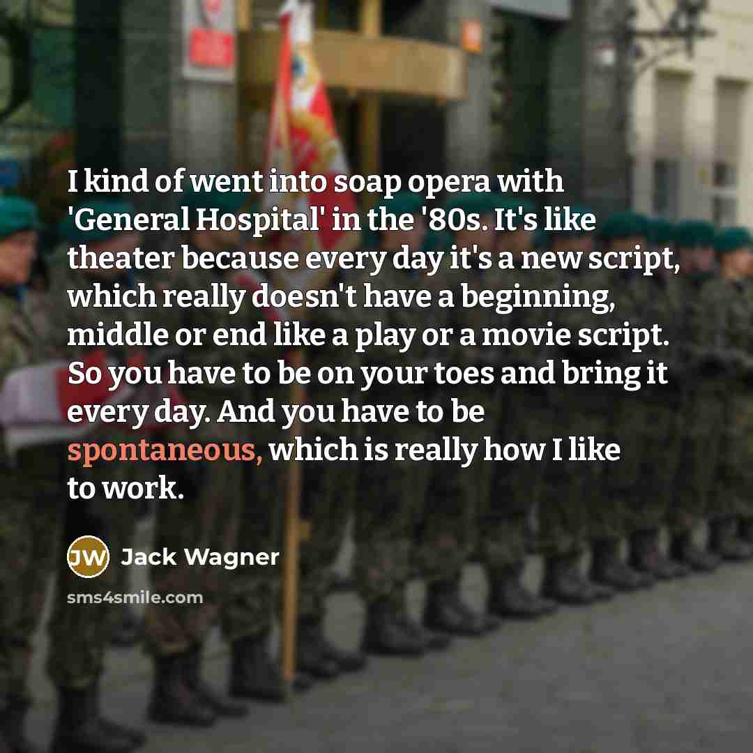“I kind of went into soap opera with 'General Hospital' in the '80s. It's like theater because every day it's a new script, which really doesn't have a beginning, middle or end like a play or a movie script. So you have to be on your toes and bring it every day. And you have to be spontaneous…” quote by Jack Wagner