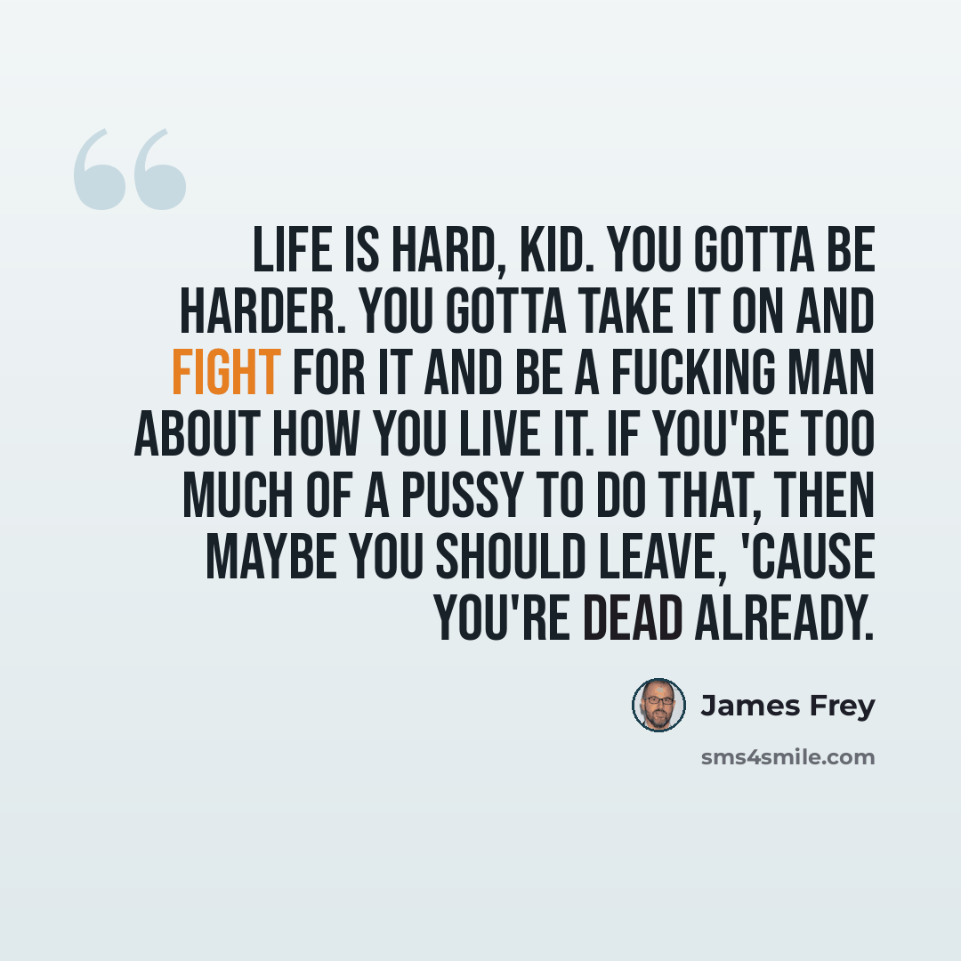 “Life is hard, kid. you gotta be harder. you gotta take it on and fight for it and be a fucking man about how you live it. if you're too much of a pussy to do that, then maybe you should leave, 'cause you're dead already.” quote by James Frey