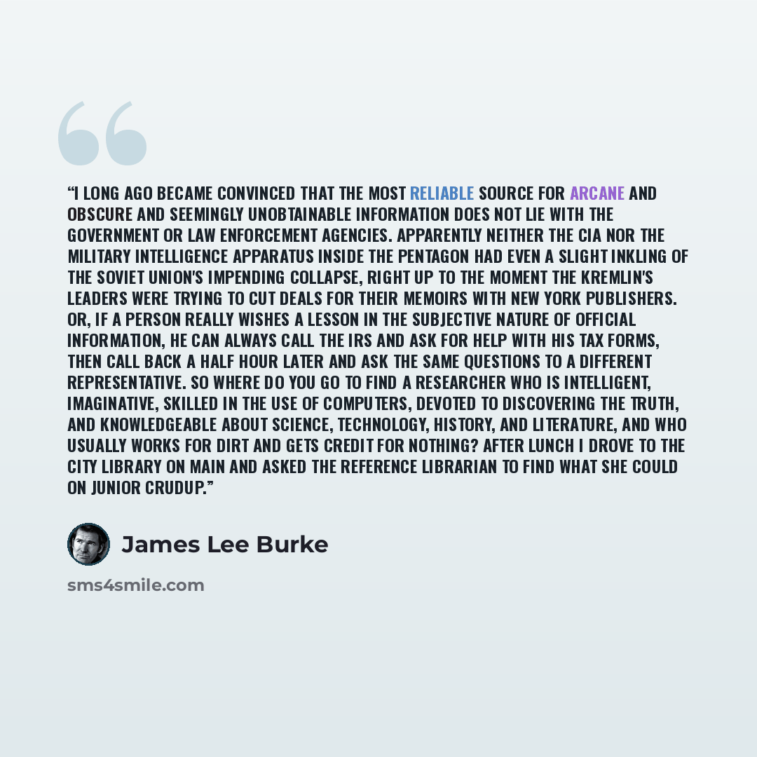 “I long ago became convinced that the most reliable source for arcane and obscure and seemingly unobtainable information does not lie with the government or law enforcement agencies. Apparently neither the CIA nor the military intelligence apparatus inside the Pentagon had even a slight inkling of…” quote by James Lee Burke