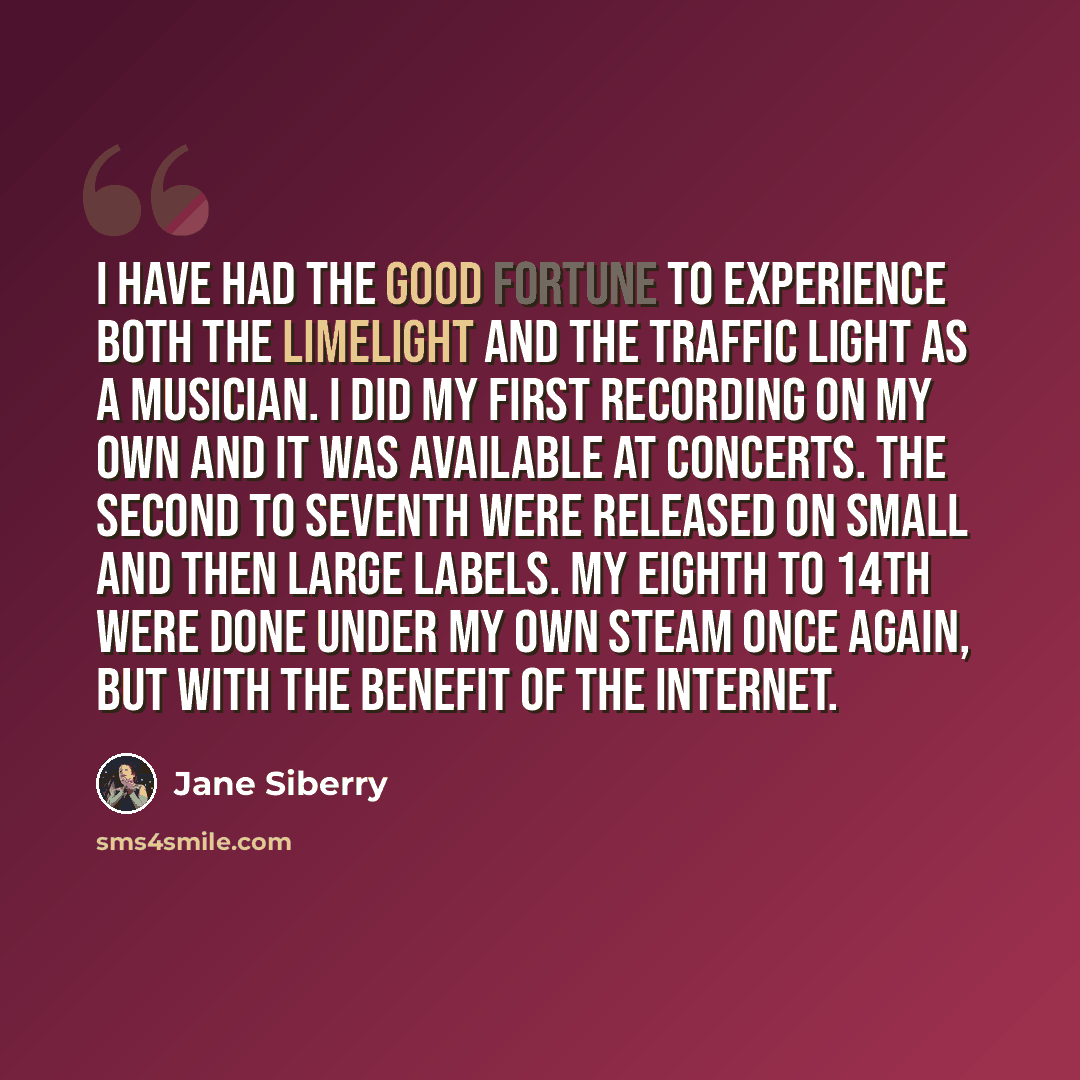 “I have had the good fortune to experience both the limelight and the traffic light as a musician. I did my first recording on my own and it was available at concerts. The second to seventh were released on small and then large labels. My eighth to 14th were done under my own steam once again, but…” quote by Jane Siberry