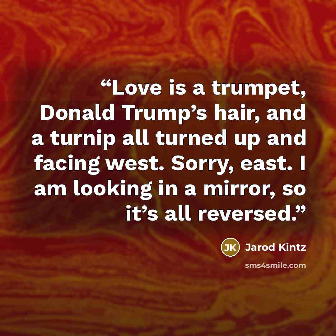 “Love is a trumpet, Donald Trump’s hair, and a turnip all turned up and facing west. Sorry, east. I am looking in a mirror, so it’s all reversed.” quote by Jarod Kintz
