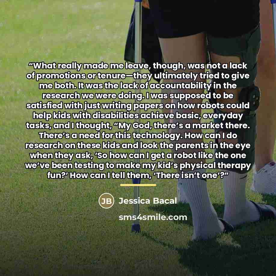“What really made me leave, though, was not a lack of promotions or tenure—they ultimately tried to give me both. It was the lack of accountability in the research we were doing. I was supposed to be satisfied with just writing papers on how robots could help kids with disabilities achieve basic…” quote by Jessica Bacal