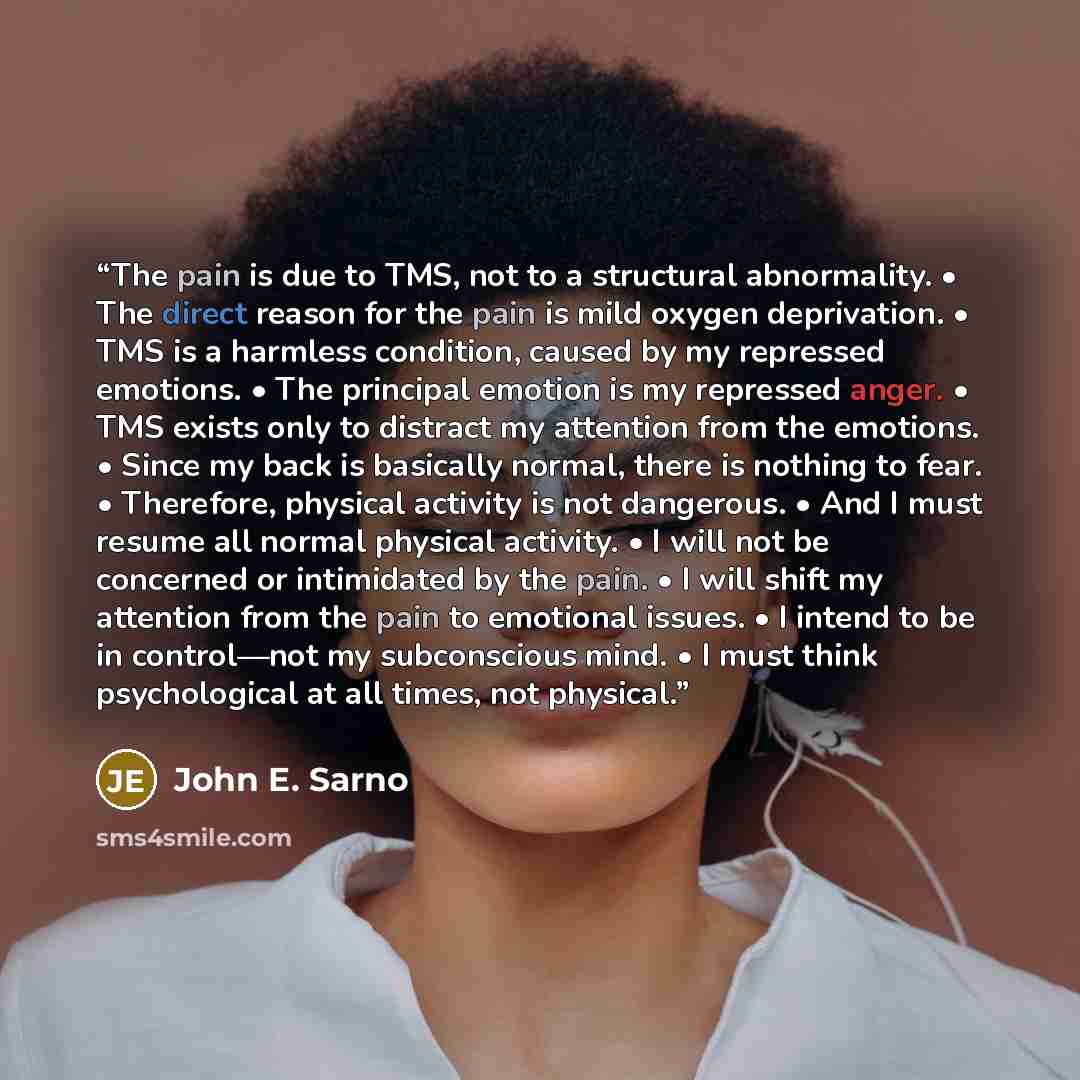 “The pain is due to TMS, not to a structural abnormality. • The direct reason for the pain is mild oxygen deprivation. • TMS is a harmless condition, caused by my repressed emotions. • The principal emotion is my repressed anger. • TMS exists only to distract my attention from the emotions. • Since…” quote by John E. Sarno