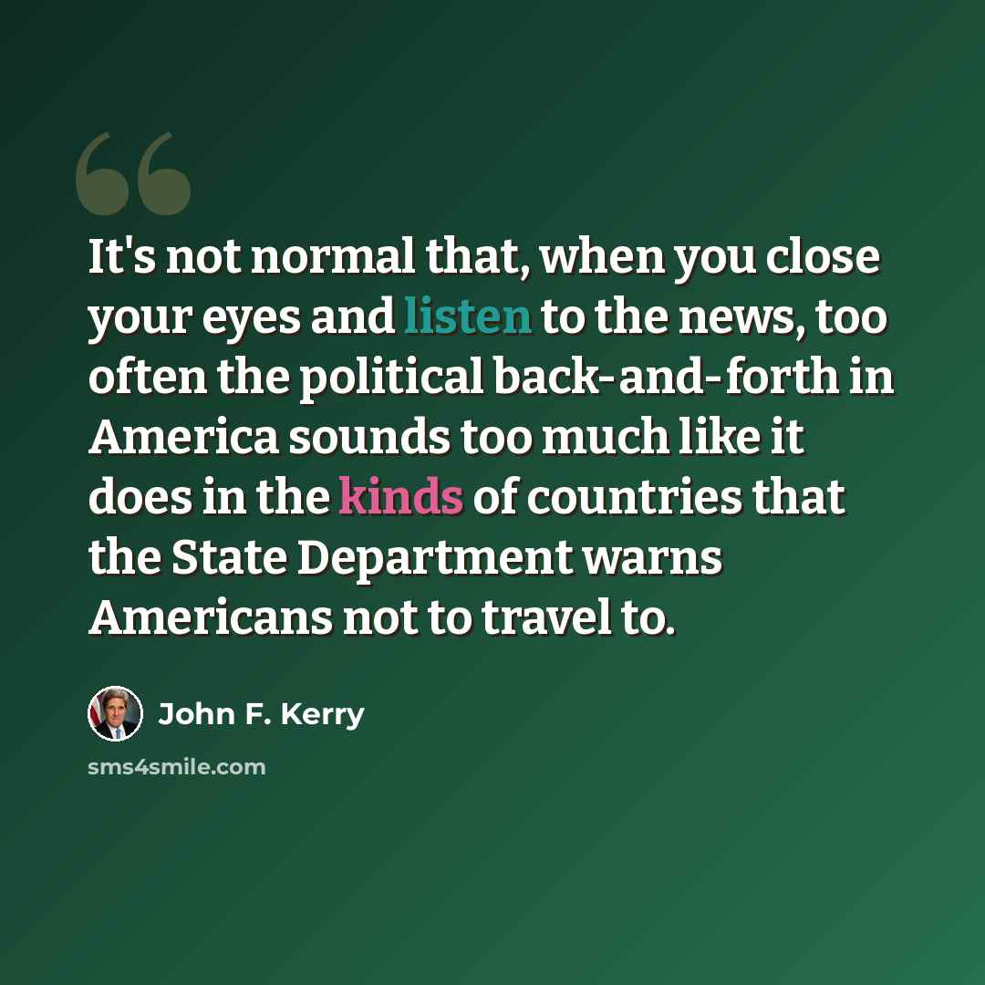 “It's not normal that, when you close your eyes and listen to the news, too often the political back-and-forth in America sounds too much like it does in the kinds of countries that the State Department warns Americans not to travel to.” quote by John F. Kerry