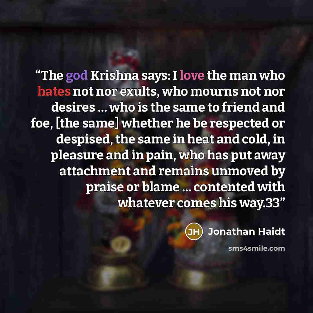 “The god Krishna says: I love the man who hates not nor exults, who mourns not nor desires … who is the same to friend and foe, [the same] whether he be respected or despised, the same in heat and cold, in pleasure and in pain, who has put away attachment and remains unmoved by praise or blame ……” quote by Jonathan Haidt