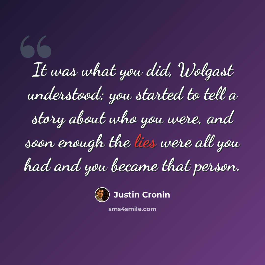 “It was what you did, Wolgast understood; you started to tell a story about who you were, and soon enough the lies were all you had and you became that person.” quote by Justin Cronin