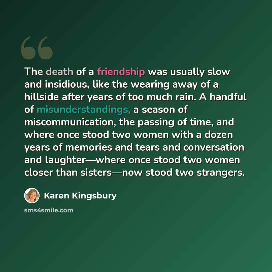 “The death of a friendship was usually slow and insidious, like the wearing away of a hillside after years of too much rain. A handful of misunderstandings, a season of miscommunication, the passing of time, and where once stood two women with a dozen years of memories and tears and conversation…” quote by Karen Kingsbury