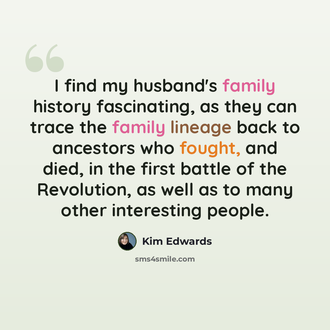 “I find my husband's family history fascinating, as they can trace the family lineage back to ancestors who fought, and died, in the first battle of the Revolution, as well as to many other interesting people.” quote by Kim Edwards