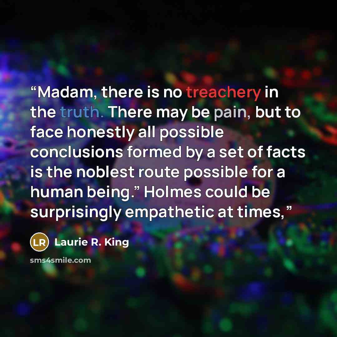 “Madam, there is no treachery in the truth. There may be pain, but to face honestly all possible conclusions formed by a set of facts is the noblest route possible for a human being.” Holmes could be surprisingly empathetic at times,” quote by Laurie R. King