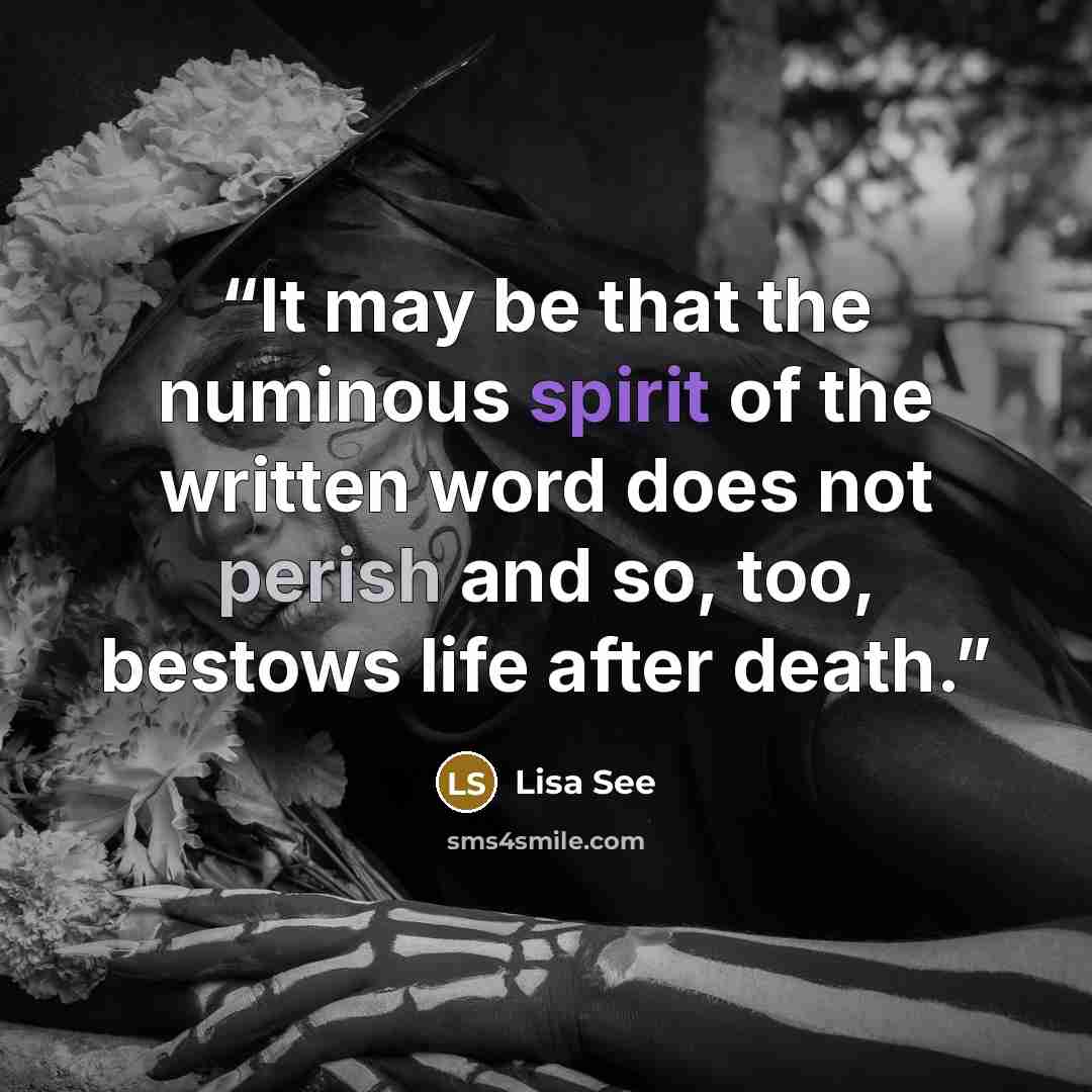 “It may be that the numinous spirit of the written word does not perish and so, too, bestows life after death.” quote by Lisa See