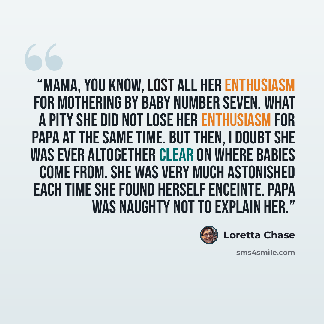 “Mama, you know, lost all her enthusiasm for mothering by Baby Number Seven. What a pity she did not lose her enthusiasm for Papa at the same time. But then, I doubt she was ever altogether clear on where babies come from. She was very much astonished each time she found herself enceinte. Papa was…” quote by Loretta Chase