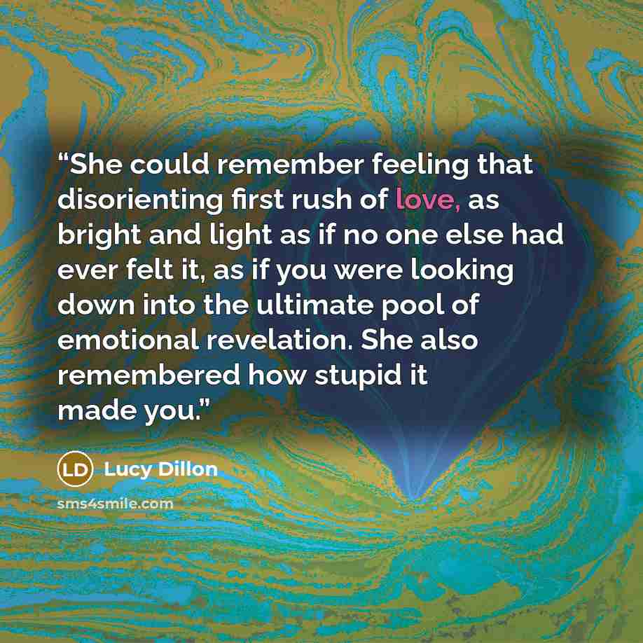“She could remember feeling that disorienting first rush of love, as bright and light as if no one else had ever felt it, as if you were looking down into the ultimate pool of emotional revelation. She also remembered how stupid it made you.” quote by Lucy Dillon