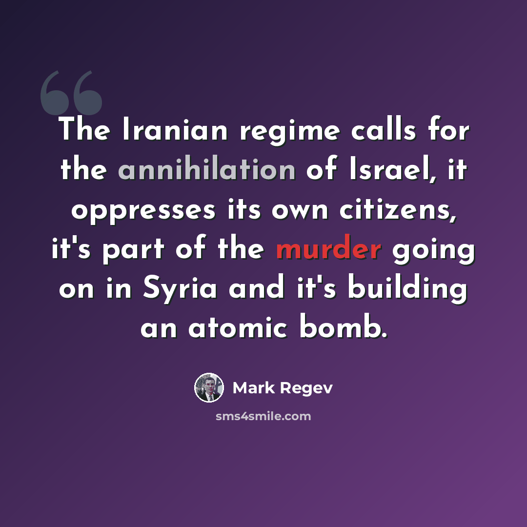 “The Iranian regime calls for the annihilation of Israel, it oppresses its own citizens, it's part of the murder going on in Syria and it's building an atomic bomb.” quote by Mark Regev