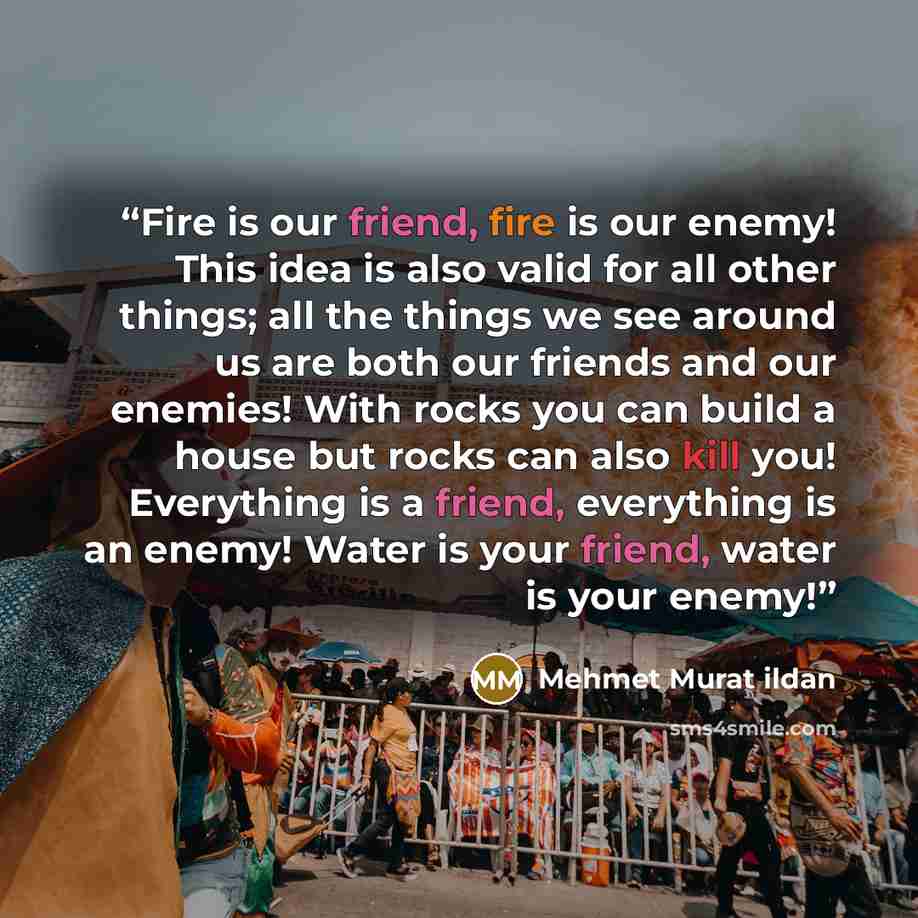 “Fire is our friend, fire is our enemy! This idea is also valid for all other things; all the things we see around us are both our friends and our enemies! With rocks you can build a house but rocks can also kill you! Everything is a friend, everything is an enemy! Water is your friend, water is…” quote by Mehmet Murat ildan