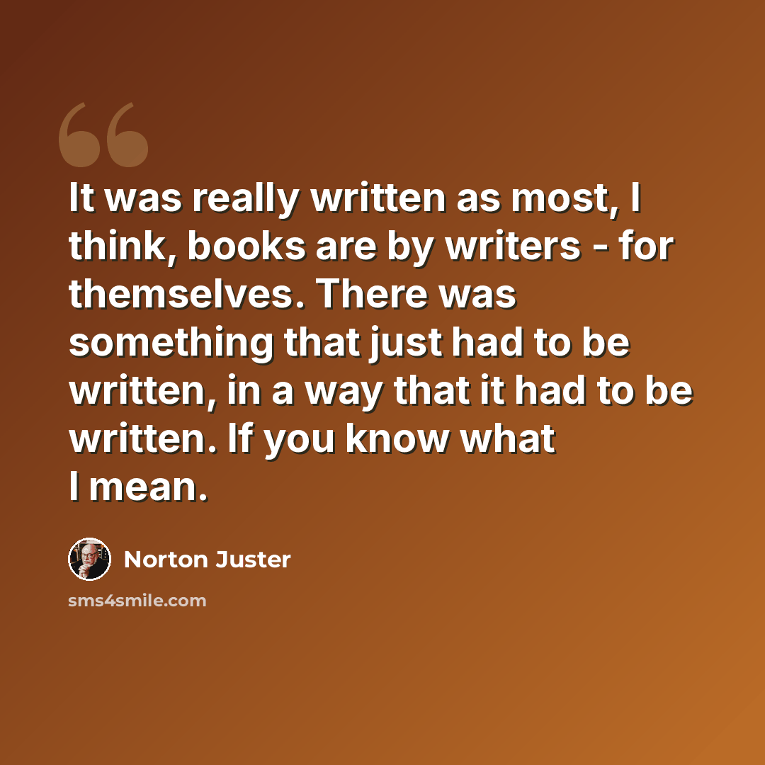 “It was really written as most, I think, books are by writers - for themselves. There was something that just had to be written, in a way that it had to be written. If you know what I mean.” quote by Norton Juster