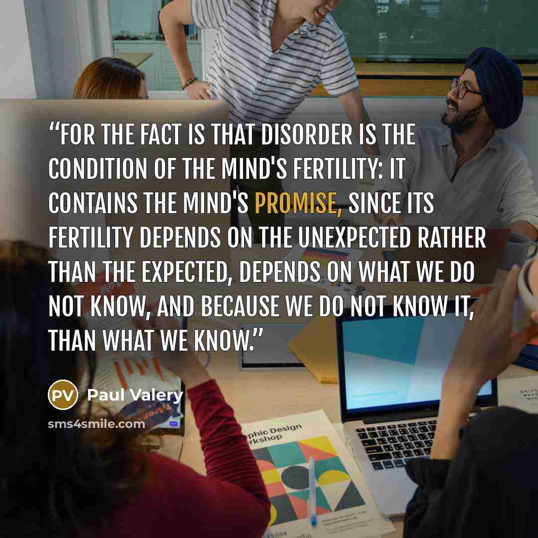 “For the fact is that disorder is the condition of the mind's fertility: it contains the mind's promise, since its fertility depends on the unexpected rather than the expected, depends on what we do not know, and because we do not know it, than what we know.” quote by Paul Valéry