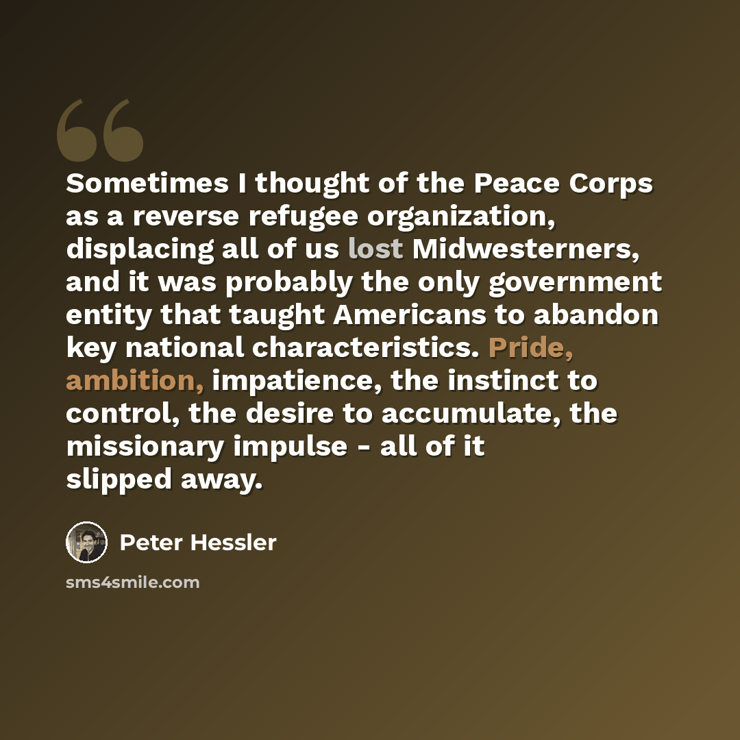 “Sometimes I thought of the Peace Corps as a reverse refugee organization, displacing all of us lost Midwesterners, and it was probably the only government entity that taught Americans to abandon key national characteristics. Pride, ambition, impatience, the instinct to control, the desire to…” quote by Peter Hessler