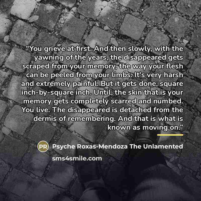 “You grieve at first. And then slowly, with the yawning of the years, the disappeared gets scraped from your memory, the way your flesh can be peeled from your limbs. It's very harsh and extremely painful. But it gets done, square inch-by-square inch. Until, the skin that is your memory gets…” quote by Anonymous