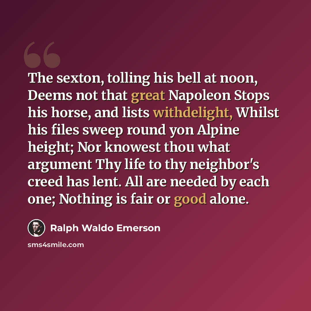 “The sexton, tolling his bell at noon, Deems not that great Napoleon Stops his horse, and lists withdelight, Whilst his files sweep round yon Alpine height; Nor knowest thou what argument Thy life to thy neighbor's creed has lent. All are needed by each one; Nothing is fair or good alone.” quote by Ralph Waldo Emerson