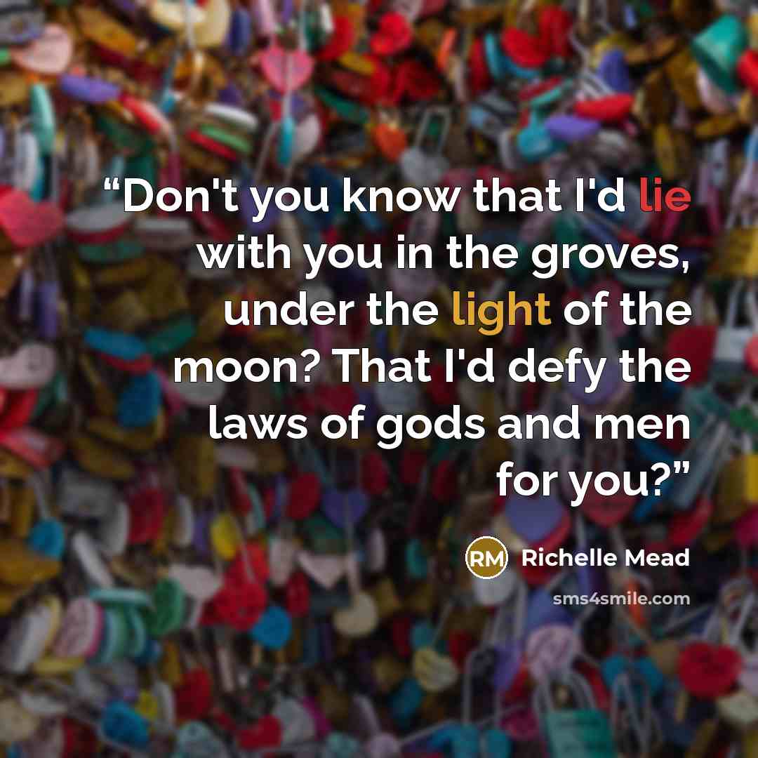 “Don't you know that I'd lie with you in the groves, under the light of the moon? That I'd defy the laws of gods and men for you?” quote by Richelle Mead