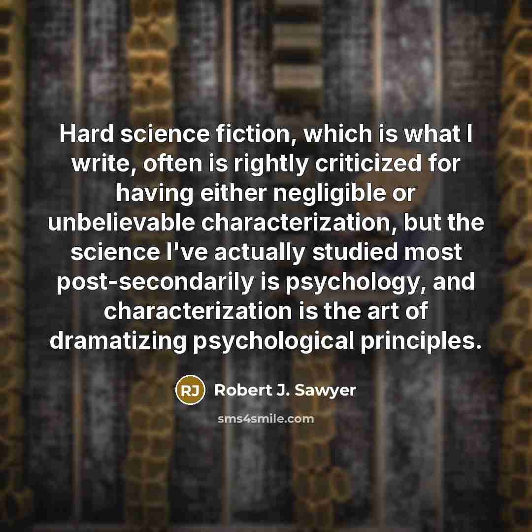 “Hard science fiction, which is what I write, often is rightly criticized for having either negligible or unbelievable characterization, but the science I've actually studied most post-secondarily is psychology, and characterization is the art of dramatizing psychological principles.” quote by Robert J. Sawyer