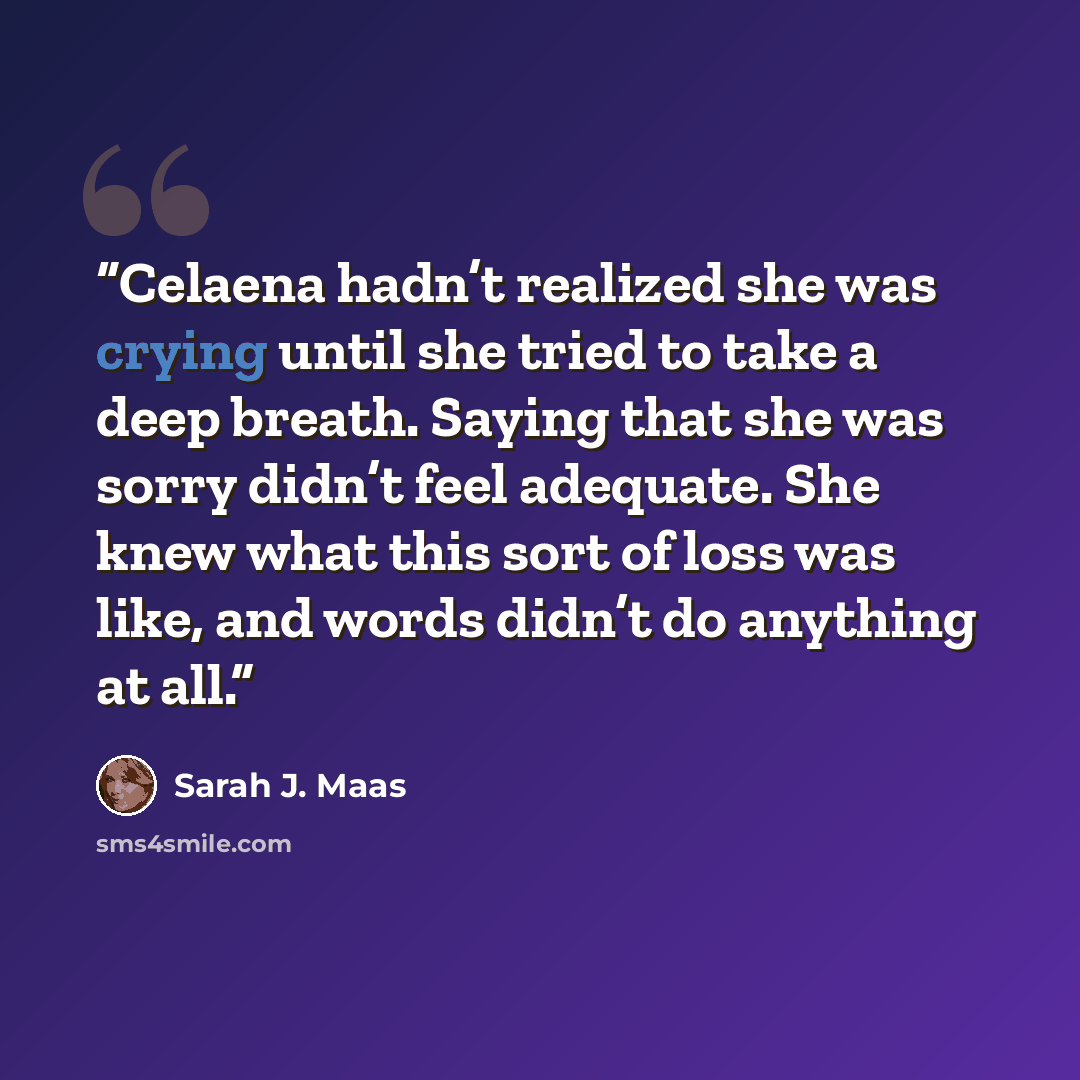 “Celaena hadn’t realized she was crying until she tried to take a deep breath. Saying that she was sorry didn’t feel adequate. She knew what this sort of loss was like, and words didn’t do anything at all.” quote by Sarah J. Maas