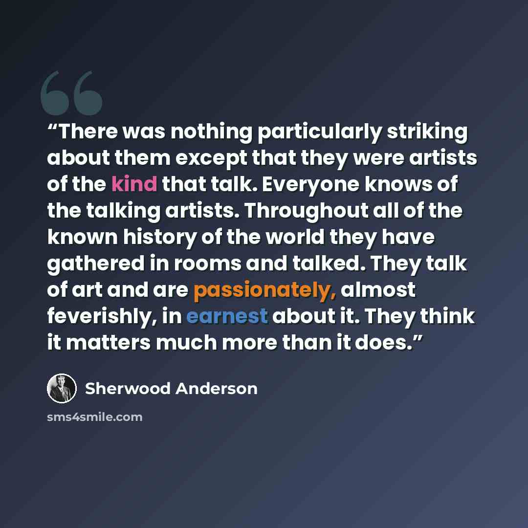 “There was nothing particularly striking about them except that they were artists of the kind that talk. Everyone knows of the talking artists. Throughout all of the known history of the world they have gathered in rooms and talked. They talk of art and are passionately, almost feverishly, in…” quote by Sherwood Anderson