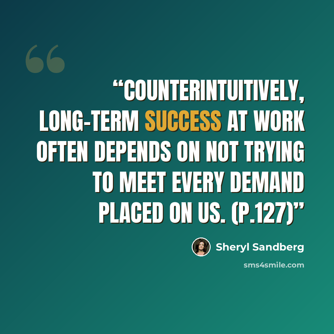 “Counterintuitively, long-term success at work often depends on not trying to meet every demand placed on us. (p.127)” quote by Sheryl Sandberg