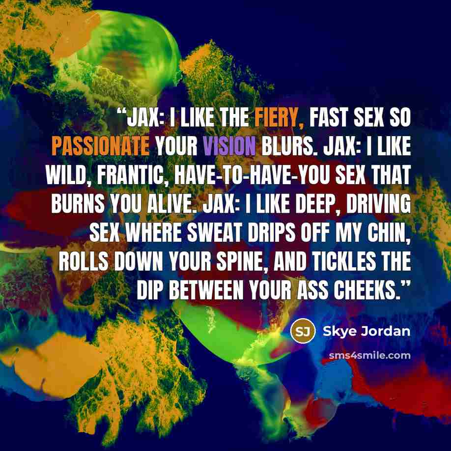 “JAX: I like the fiery, fast sex so passionate your vision blurs. JAX: I like wild, frantic, have-to-have-you sex that burns you alive. JAX: I like deep, driving sex where sweat drips off my chin, rolls down your spine, and tickles the dip between your ass cheeks.” quote by Skye Jordan