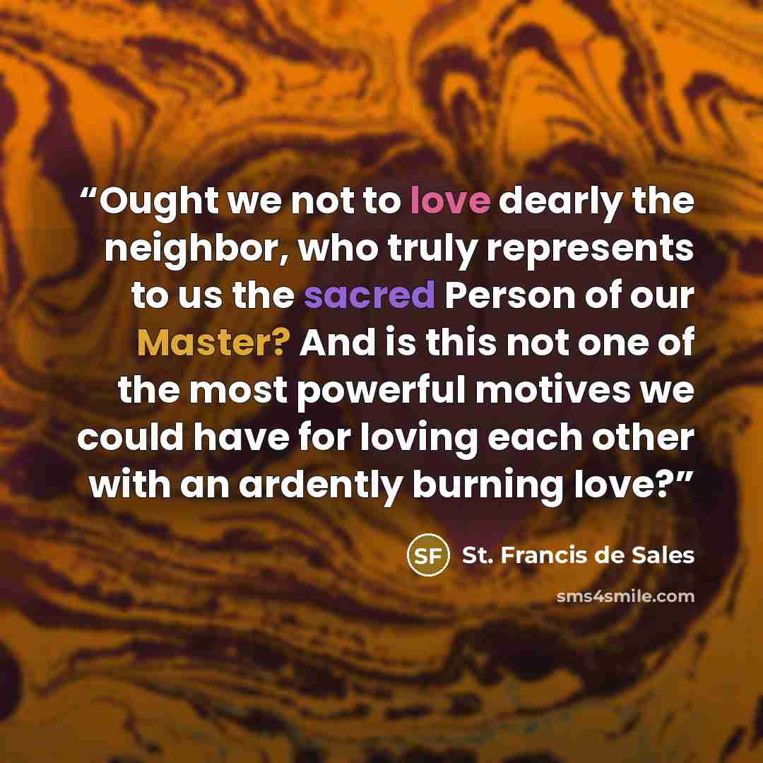 “Ought we not to love dearly the neighbor, who truly represents to us the sacred Person of our Master? And is this not one of the most powerful motives we could have for loving each other with an ardently burning love?” quote by St. Francis de Sales