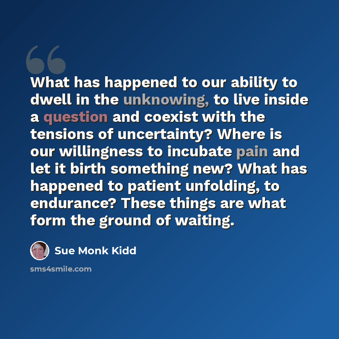 “What has happened to our ability to dwell in the unknowing, to live inside a question and coexist with the tensions of uncertainty? Where is our willingness to incubate pain and let it birth something new? What has happened to patient unfolding, to endurance? These things are what form the ground…” quote by Sue Monk Kidd