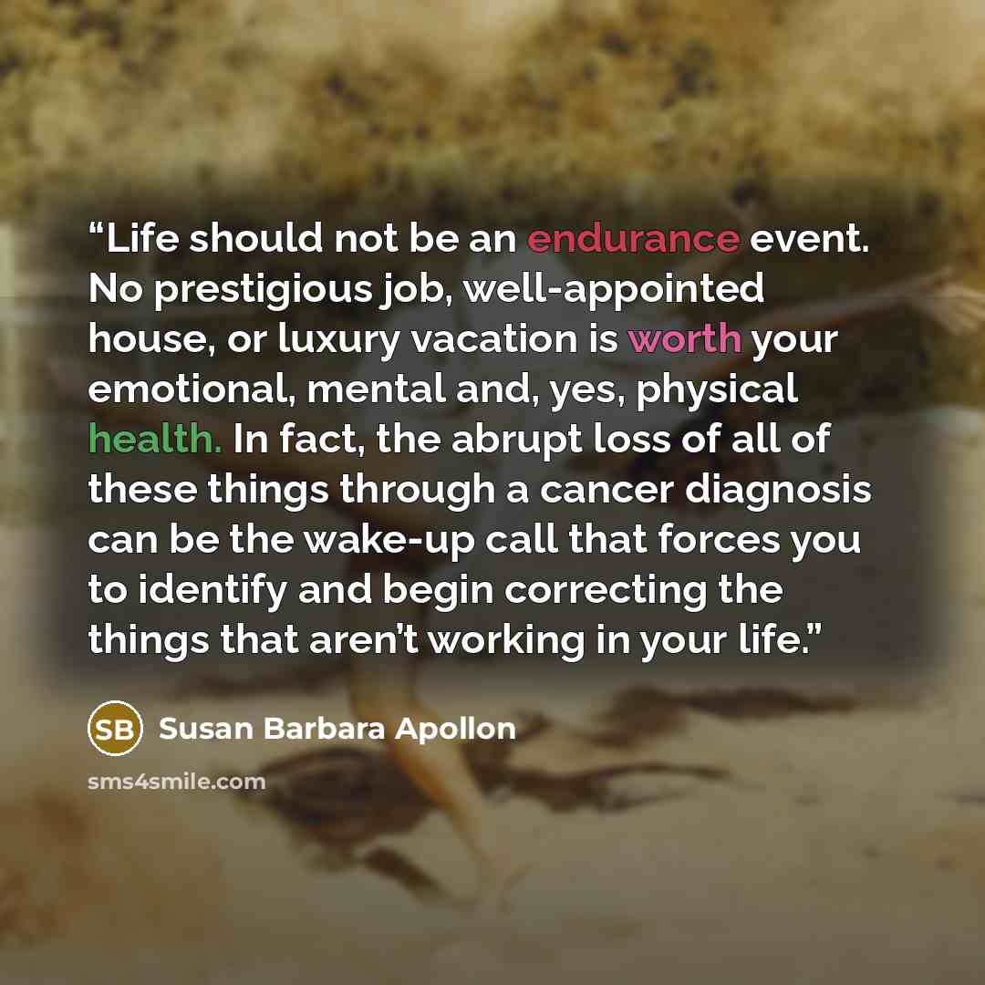“Life should not be an endurance event. No prestigious job, well-appointed house, or luxury vacation is worth your emotional, mental and, yes, physical health. In fact, the abrupt loss of all of these things through a cancer diagnosis can be the wake-up call that forces you to identify and begin…” quote by Susan Barbara Apollon