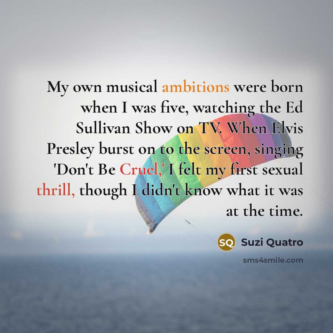 “My own musical ambitions were born when I was five, watching the Ed Sullivan Show on TV. When Elvis Presley burst on to the screen, singing 'Don't Be Cruel,' I felt my first sexual thrill, though I didn't know what it was at the time.” quote by Suzi Quatro