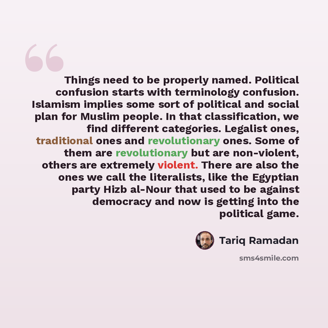 “Things need to be properly named. Political confusion starts with terminology confusion. Islamism implies some sort of political and social plan for Muslim people. In that classification, we find different categories. Legalist ones, traditional ones and revolutionary ones. Some of them are…” quote by Tariq Ramadan