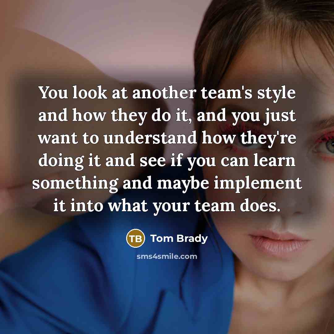 “You look at another team's style and how they do it, and you just want to understand how they're doing it and see if you can learn something and maybe implement it into what your team does.” quote by Tom Brady