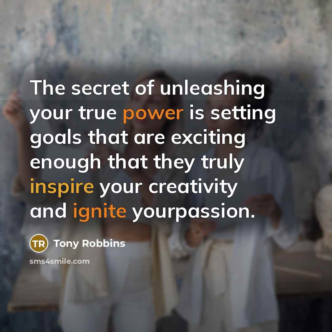 “The secret of unleashing your true power is setting goals that are exciting enough that they truly inspire your creativity and ignite yourpassion.” quote by Tony Robbins
