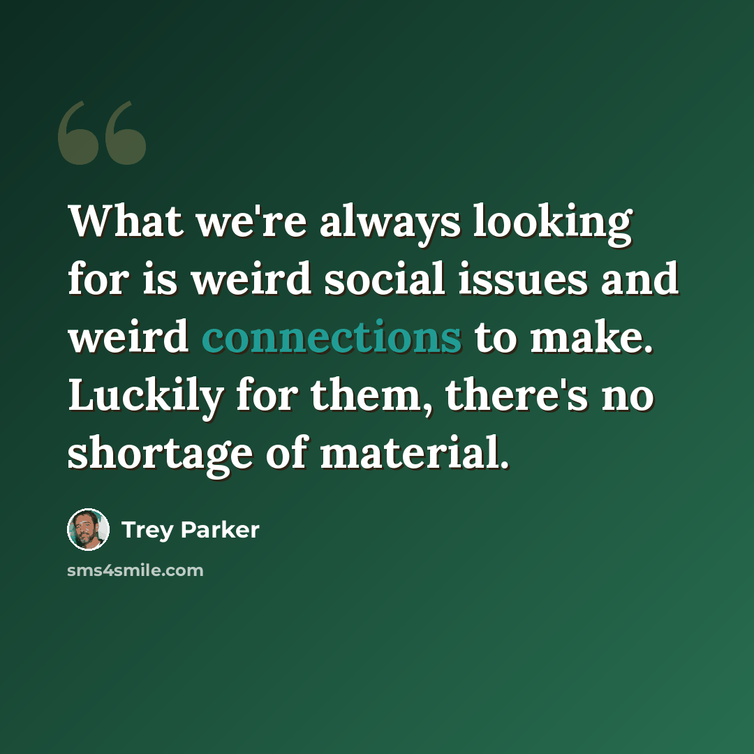 “What we're always looking for is weird social issues and weird connections to make. Luckily for them, there's no shortage of material.” quote by Trey Parker