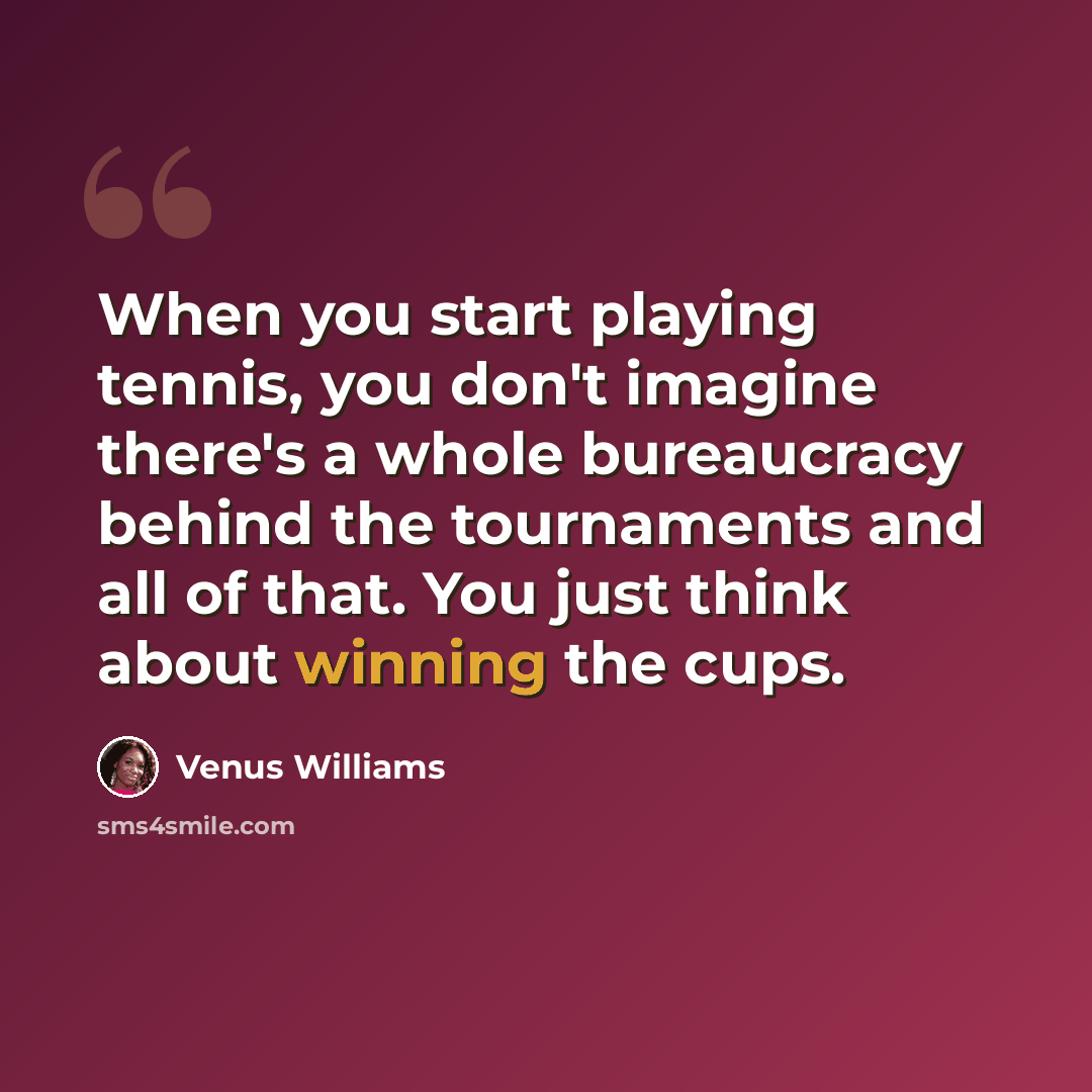 “When you start playing tennis, you don't imagine there's a whole bureaucracy behind the tournaments and all of that. You just think about winning the cups.” quote by Venus Williams