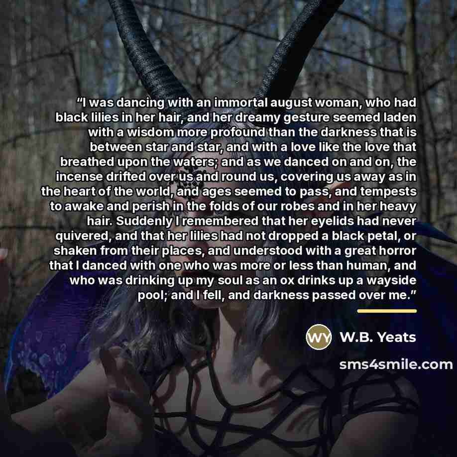 “I was dancing with an immortal august woman, who had black lilies in her hair, and her dreamy gesture seemed laden with a wisdom more profound than the darkness that is between star and star, and with a love like the love that breathed upon the waters; and as we danced on and on, the incense…” quote by W.B. Yeats